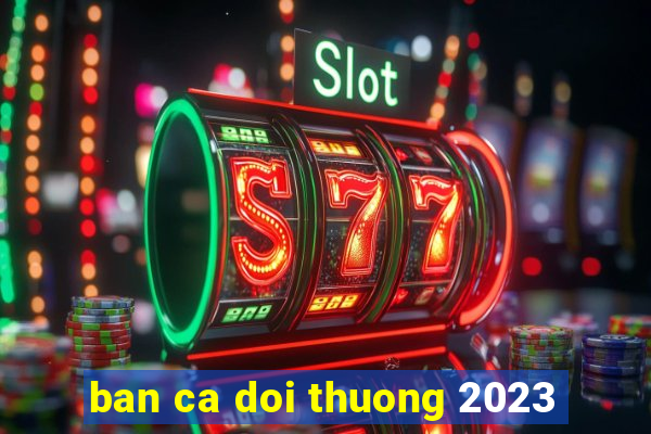 ban ca doi thuong 2023