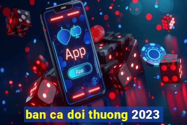 ban ca doi thuong 2023