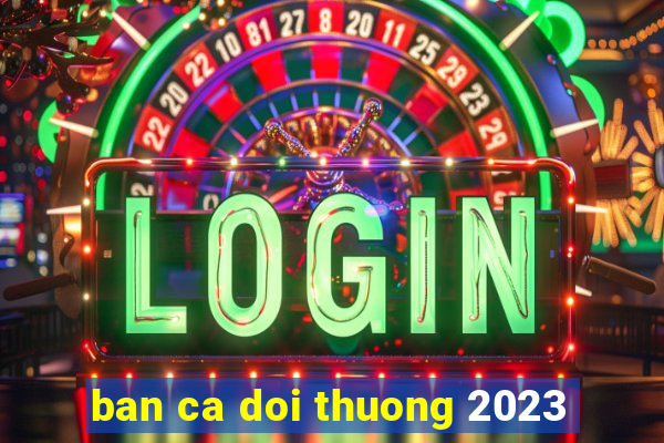 ban ca doi thuong 2023