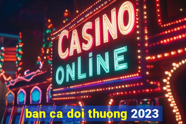 ban ca doi thuong 2023