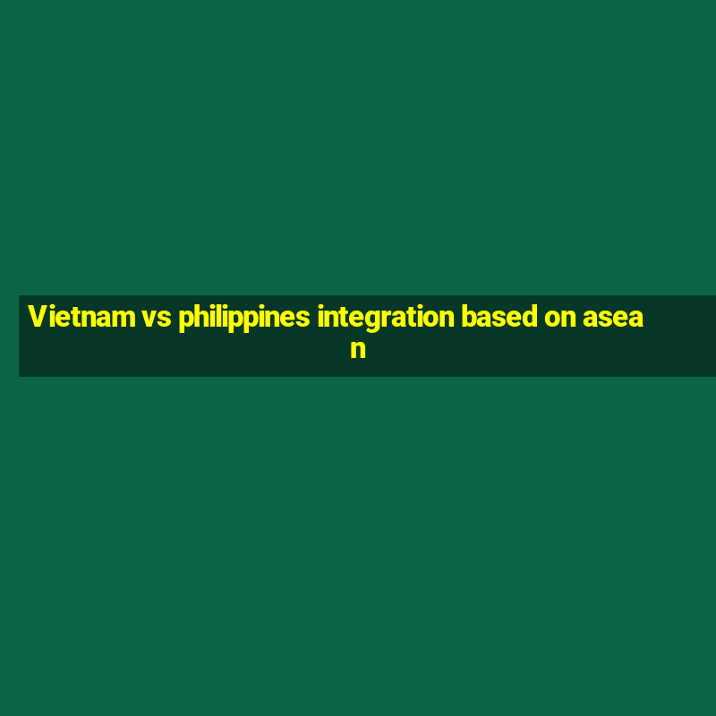 Vietnam vs philippines integration based on asean