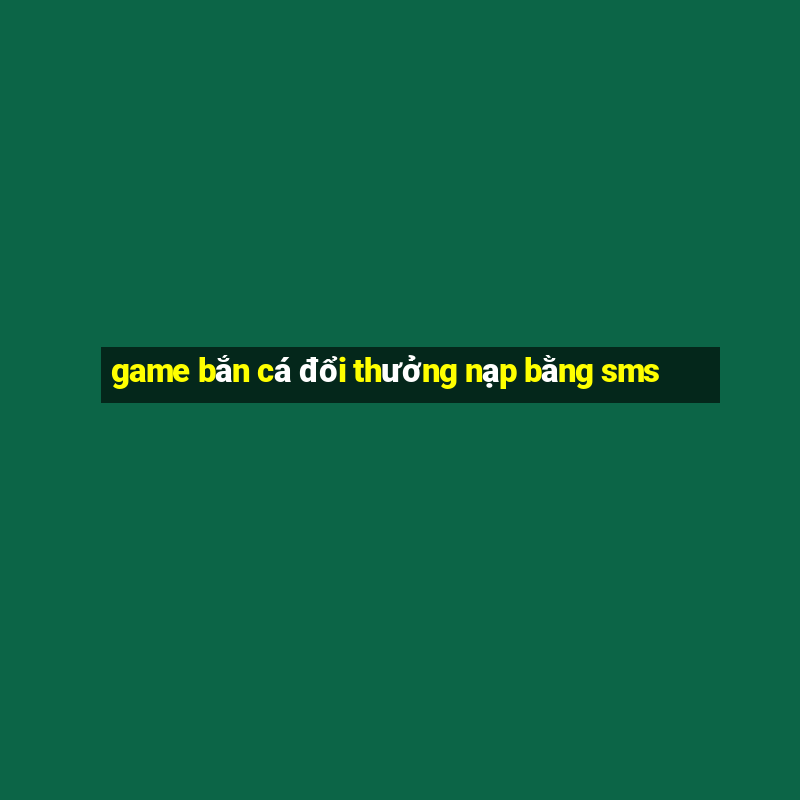 game bắn cá đổi thưởng nạp bằng sms