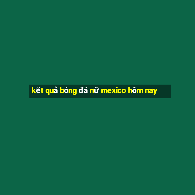 kết quả bóng đá nữ mexico hôm nay