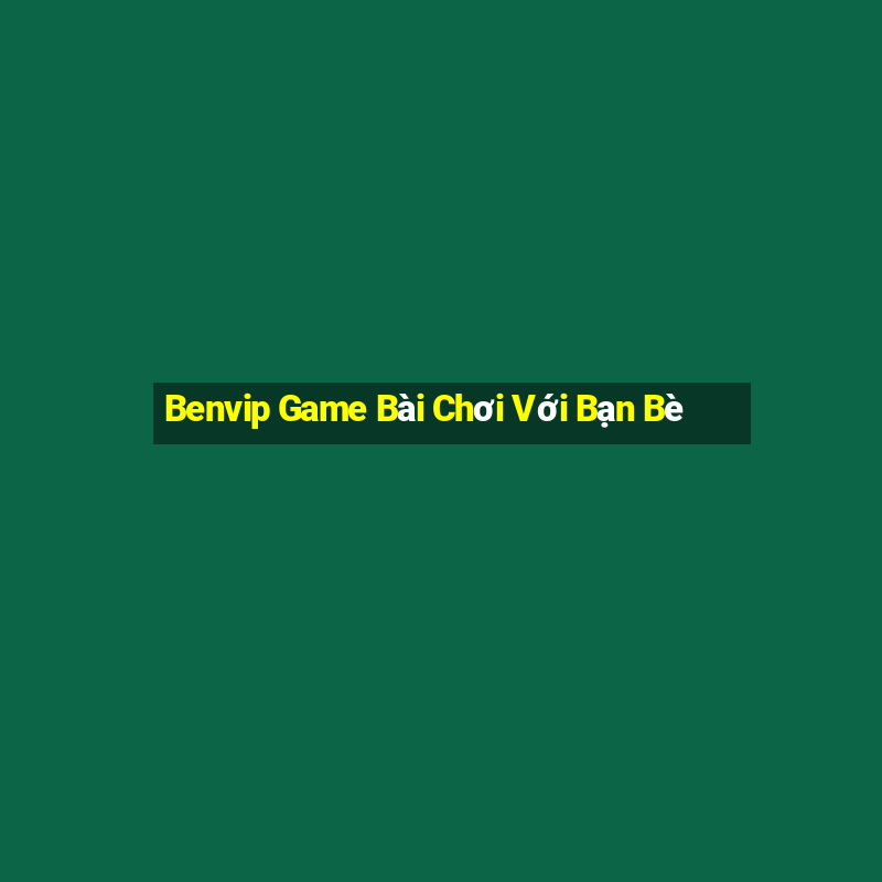 Benvip Game Bài Chơi Với Bạn Bè