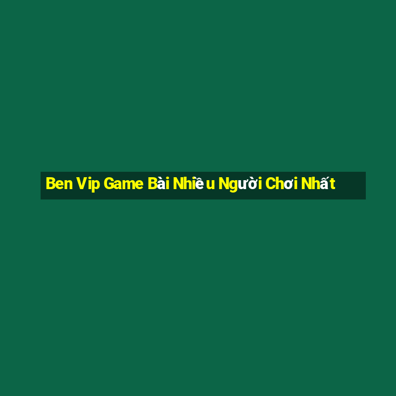 Ben Vip Game Bài Nhiều Người Chơi Nhất